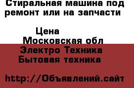 Стиральная машина под ремонт или на запчасти › Цена ­ 4 000 - Московская обл. Электро-Техника » Бытовая техника   